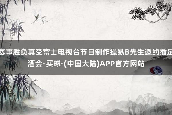 赛事胜负其受富士电视台节目制作操纵B先生邀约插足酒会-买球·(中国大陆)APP官方网站