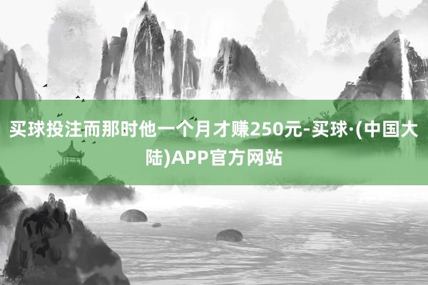 买球投注而那时他一个月才赚250元-买球·(中国大陆)APP官方网站