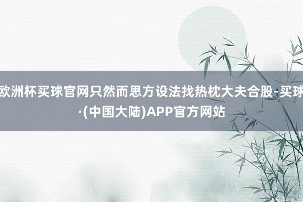 欧洲杯买球官网只然而思方设法找热枕大夫合股-买球·(中国大陆)APP官方网站