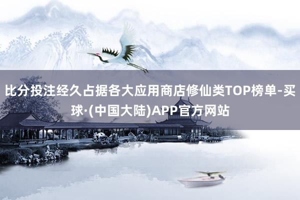 比分投注经久占据各大应用商店修仙类TOP榜单-买球·(中国大陆)APP官方网站