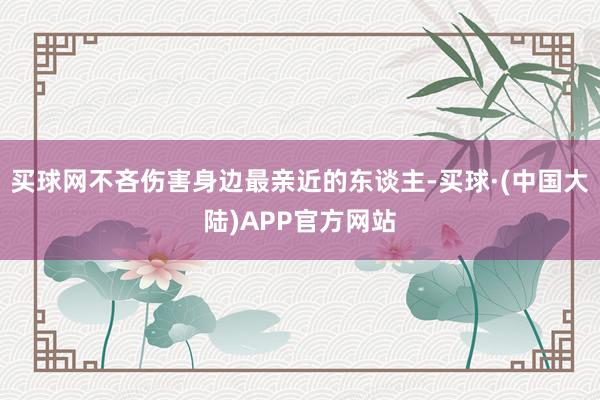 买球网不吝伤害身边最亲近的东谈主-买球·(中国大陆)APP官方网站