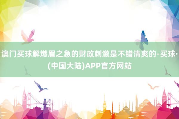 澳门买球解燃眉之急的财政刺激是不错清爽的-买球·(中国大陆)APP官方网站