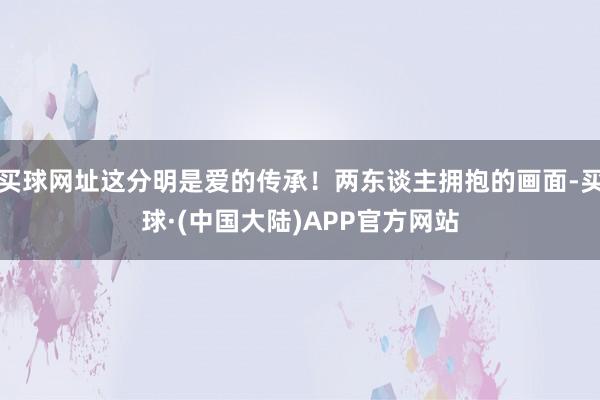 买球网址这分明是爱的传承！两东谈主拥抱的画面-买球·(中国大陆)APP官方网站