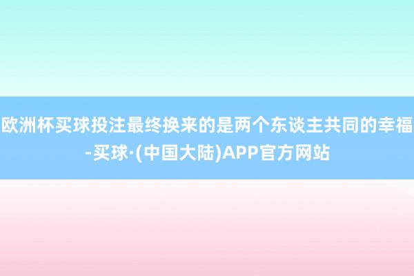 欧洲杯买球投注最终换来的是两个东谈主共同的幸福-买球·(中国大陆)APP官方网站