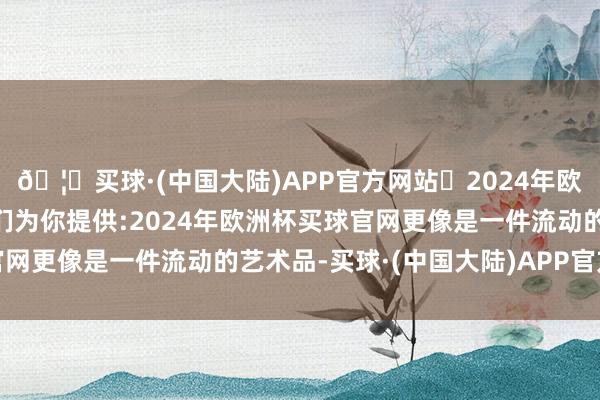 🦄买球·(中国大陆)APP官方网站✅2024年欧洲杯买球推荐⚽️✅我们为你提供:2024年欧洲杯买球官网更像是一件流动的艺术品-买球·(中国大陆)APP官方网站