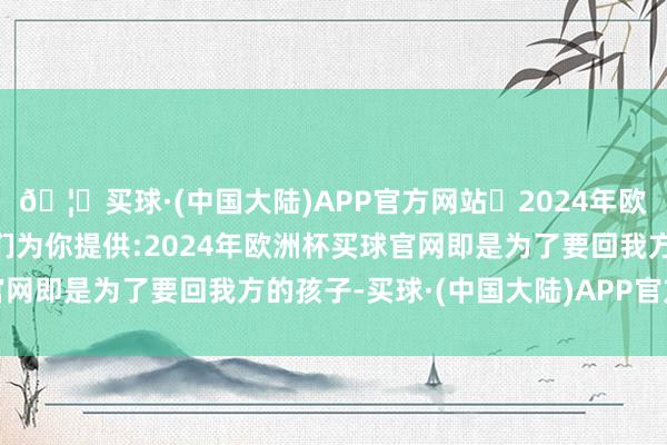 🦄买球·(中国大陆)APP官方网站✅2024年欧洲杯买球推荐⚽️✅我们为你提供:2024年欧洲杯买球官网即是为了要回我方的孩子-买球·(中国大陆)APP官方网站