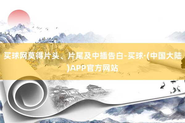 买球网莫得片头、片尾及中插告白-买球·(中国大陆)APP官方网站