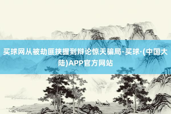 买球网从被劫匪挟握到辩论惊天骗局-买球·(中国大陆)APP官方网站