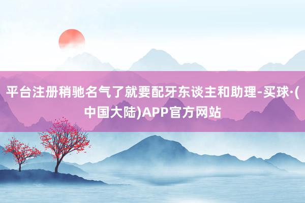 平台注册稍驰名气了就要配牙东谈主和助理-买球·(中国大陆)APP官方网站