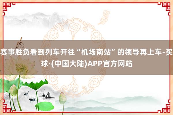 赛事胜负看到列车开往“机场南站”的领导再上车-买球·(中国大陆)APP官方网站