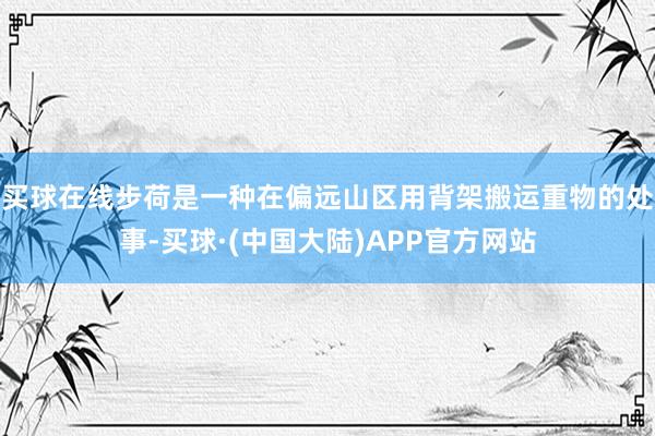 买球在线步荷是一种在偏远山区用背架搬运重物的处事-买球·(中国大陆)APP官方网站