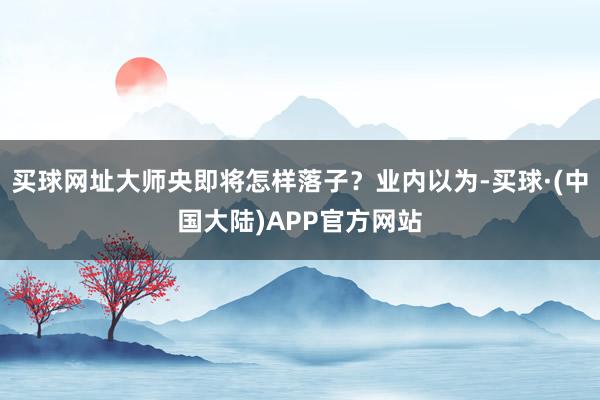 买球网址大师央即将怎样落子？业内以为-买球·(中国大陆)APP官方网站