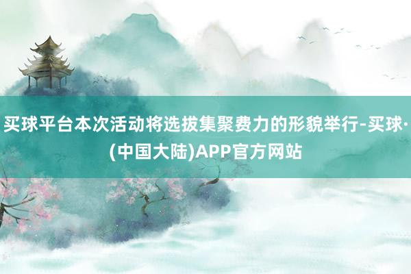 买球平台本次活动将选拔集聚费力的形貌举行-买球·(中国大陆)APP官方网站