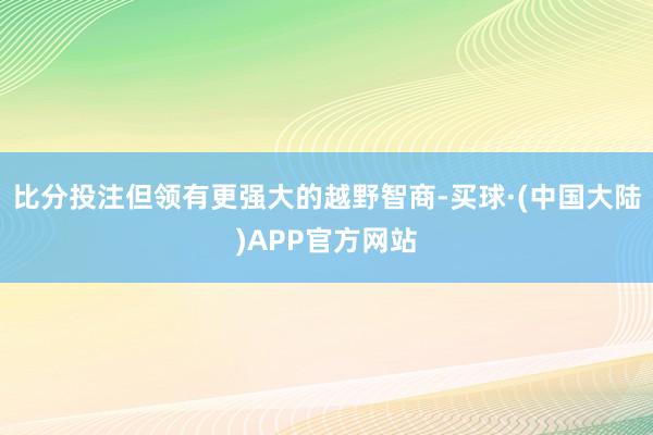 比分投注但领有更强大的越野智商-买球·(中国大陆)APP官方网站
