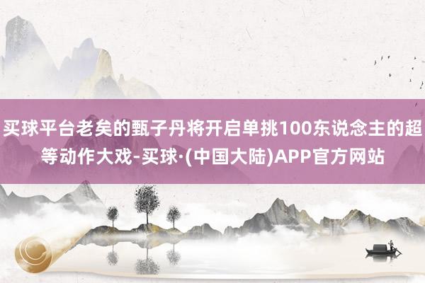 买球平台老矣的甄子丹将开启单挑100东说念主的超等动作大戏-买球·(中国大陆)APP官方网站