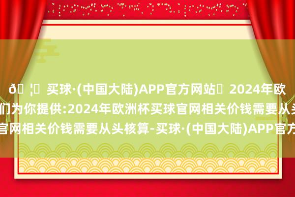 🦄买球·(中国大陆)APP官方网站✅2024年欧洲杯买球推荐⚽️✅我们为你提供:2024年欧洲杯买球官网相关价钱需要从头核算-买球·(中国大陆)APP官方网站