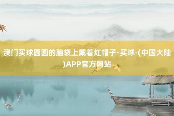 澳门买球圆圆的脑袋上戴着红帽子-买球·(中国大陆)APP官方网站
