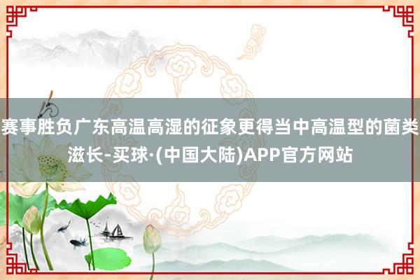 赛事胜负广东高温高湿的征象更得当中高温型的菌类滋长-买球·(中国大陆)APP官方网站