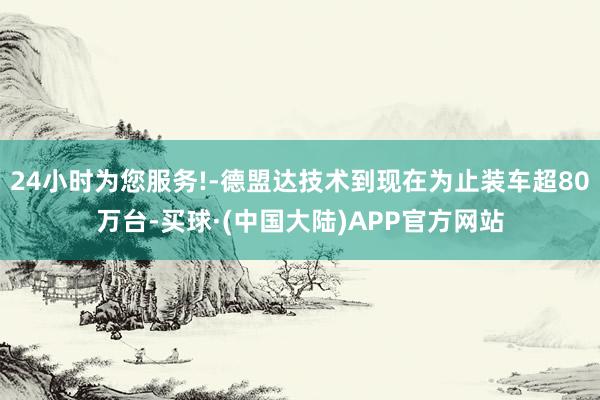 24小时为您服务!-德盟达技术到现在为止装车超80万台-买球·(中国大陆)APP官方网站