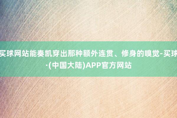 买球网站能奏凯穿出那种额外连贯、修身的嗅觉-买球·(中国大陆)APP官方网站