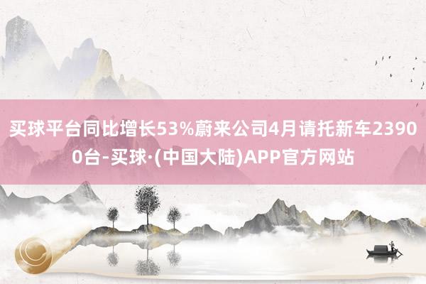 买球平台同比增长53%蔚来公司4月请托新车23900台-买球·(中国大陆)APP官方网站