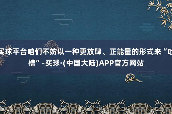 买球平台咱们不妨以一种更放肆、正能量的形式来“吐槽”-买球·(中国大陆)APP官方网站