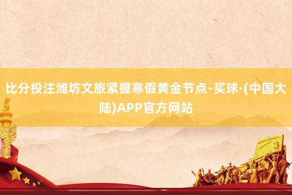 比分投注潍坊文旅紧握寒假黄金节点-买球·(中国大陆)APP官方网站