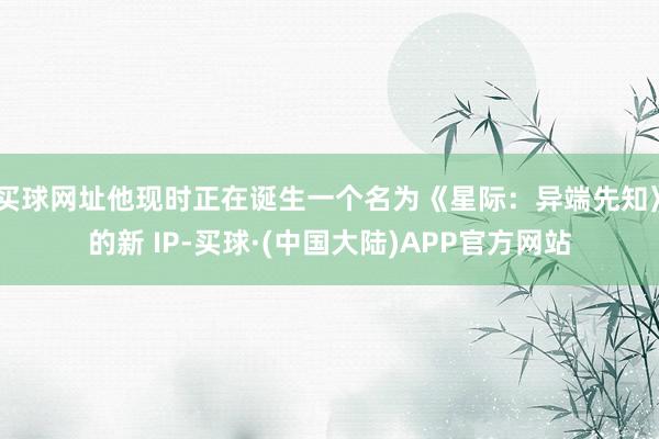 买球网址他现时正在诞生一个名为《星际：异端先知》的新 IP-买球·(中国大陆)APP官方网站