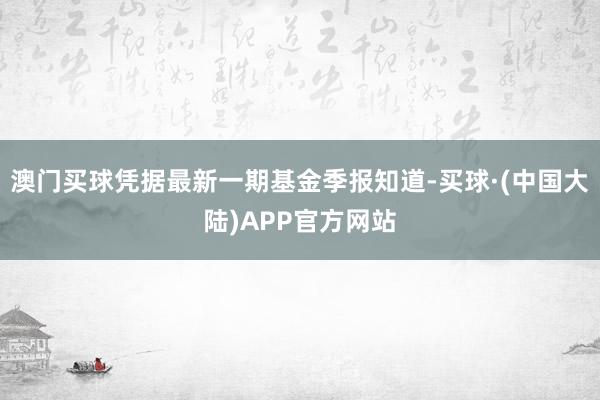 澳门买球凭据最新一期基金季报知道-买球·(中国大陆)APP官方网站