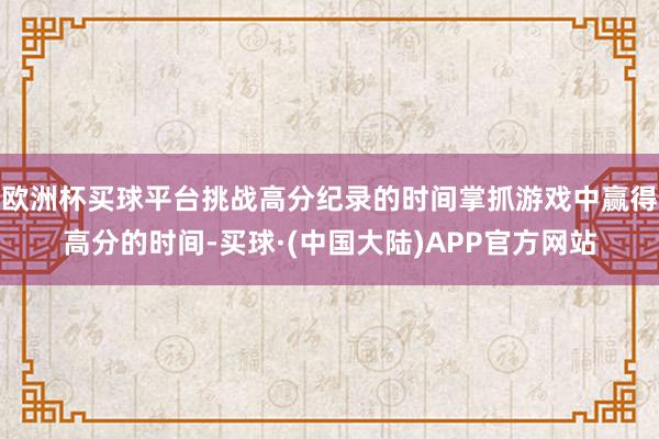 欧洲杯买球平台挑战高分纪录的时间掌抓游戏中赢得高分的时间-买球·(中国大陆)APP官方网站