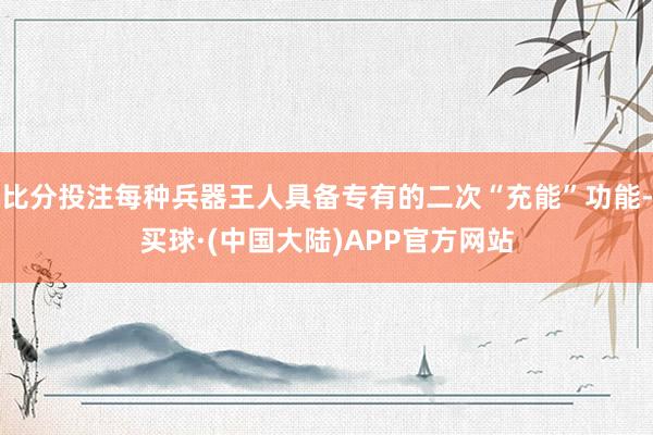 比分投注每种兵器王人具备专有的二次“充能”功能-买球·(中国大陆)APP官方网站