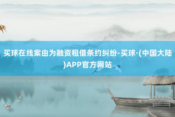 买球在线案由为融资租借条约纠纷-买球·(中国大陆)APP官方网站
