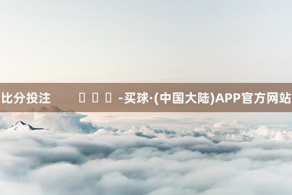 比分投注        			-买球·(中国大陆)APP官方网站