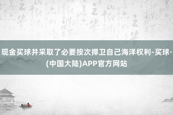 现金买球并采取了必要按次捍卫自己海洋权利-买球·(中国大陆)APP官方网站
