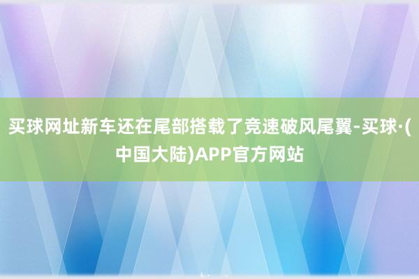 买球网址新车还在尾部搭载了竞速破风尾翼-买球·(中国大陆)APP官方网站