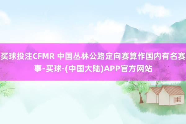 买球投注CFMR 中国丛林公路定向赛算作国内有名赛事-买球·(中国大陆)APP官方网站