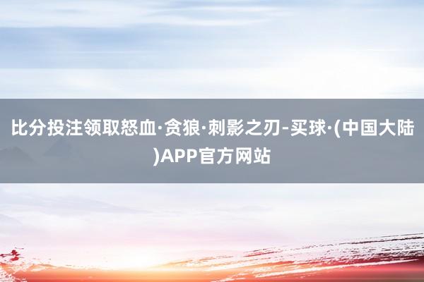 比分投注领取怒血·贪狼·刺影之刃-买球·(中国大陆)APP官方网站