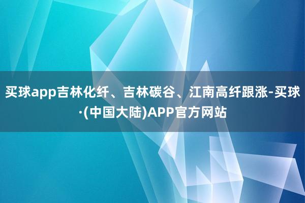 买球app吉林化纤、吉林碳谷、江南高纤跟涨-买球·(中国大陆)APP官方网站