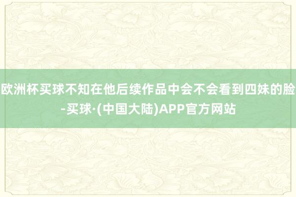 欧洲杯买球不知在他后续作品中会不会看到四妹的脸-买球·(中国大陆)APP官方网站