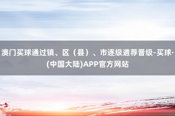 澳门买球通过镇、区（县）、市逐级遴荐晋级-买球·(中国大陆)APP官方网站