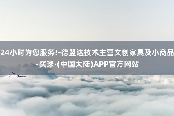 24小时为您服务!-德盟达技术主营文创家具及小商品-买球·(中国大陆)APP官方网站
