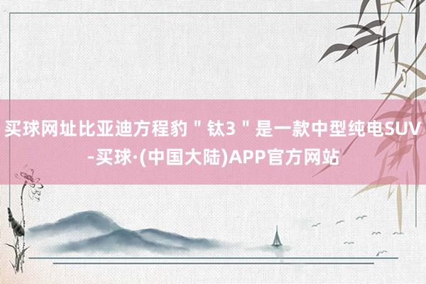 买球网址比亚迪方程豹＂钛3＂是一款中型纯电SUV-买球·(中国大陆)APP官方网站