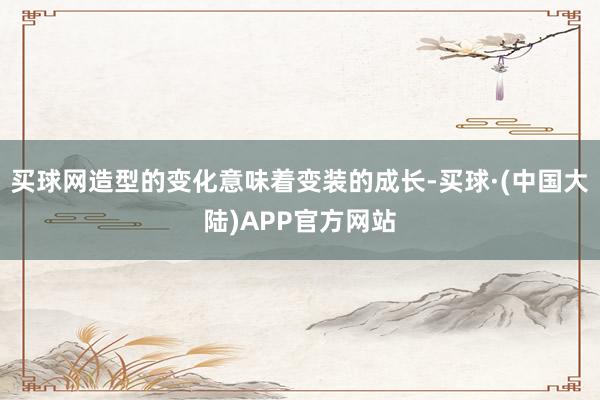 买球网造型的变化意味着变装的成长-买球·(中国大陆)APP官方网站