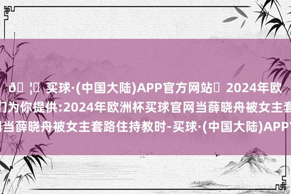 🦄买球·(中国大陆)APP官方网站✅2024年欧洲杯买球推荐⚽️✅我们为你提供:2024年欧洲杯买球官网当薛晓舟被女主套路住持教时-买球·(中国大陆)APP官方网站