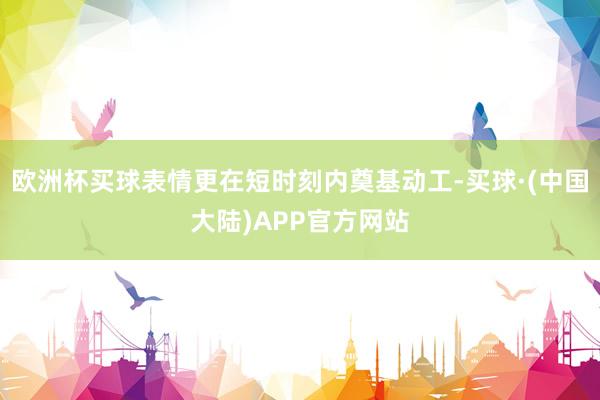 欧洲杯买球表情更在短时刻内奠基动工-买球·(中国大陆)APP官方网站
