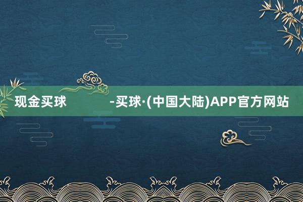现金买球            -买球·(中国大陆)APP官方网站