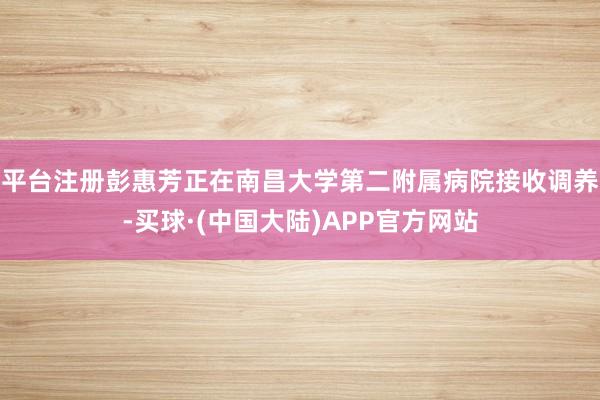 平台注册彭惠芳正在南昌大学第二附属病院接收调养-买球·(中国大陆)APP官方网站