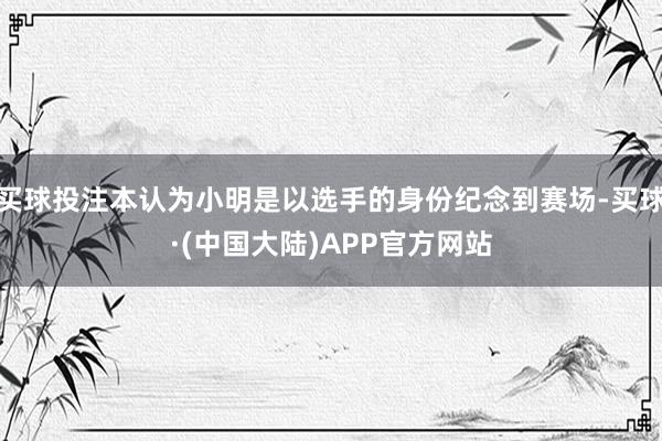 买球投注本认为小明是以选手的身份纪念到赛场-买球·(中国大陆)APP官方网站