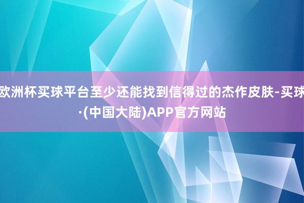 欧洲杯买球平台至少还能找到信得过的杰作皮肤-买球·(中国大陆)APP官方网站