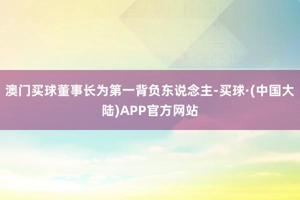 澳门买球董事长为第一背负东说念主-买球·(中国大陆)APP官方网站